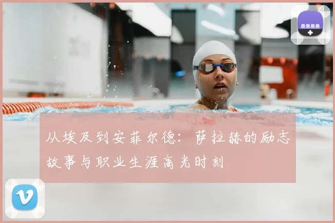 从埃及到安菲尔德：萨拉赫的励志故事与职业生涯高光时刻