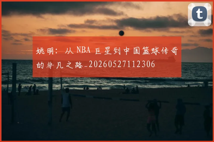 姚明：从 NBA 巨星到中国篮球传奇的非凡之路_20260527112306