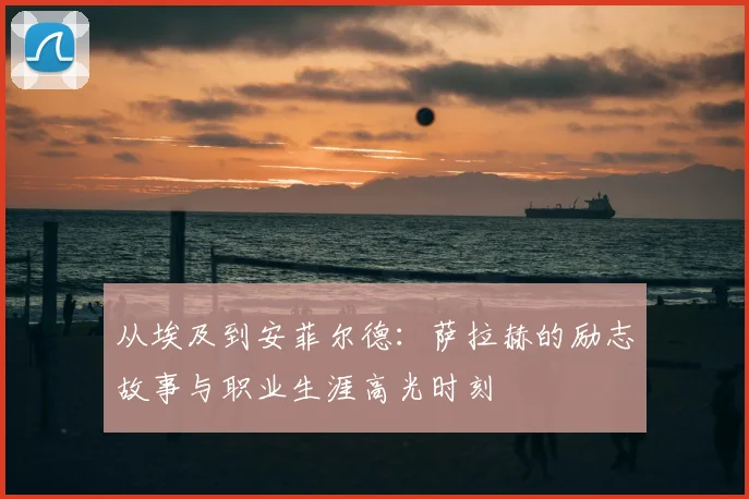 从埃及到安菲尔德：萨拉赫的励志故事与职业生涯高光时刻