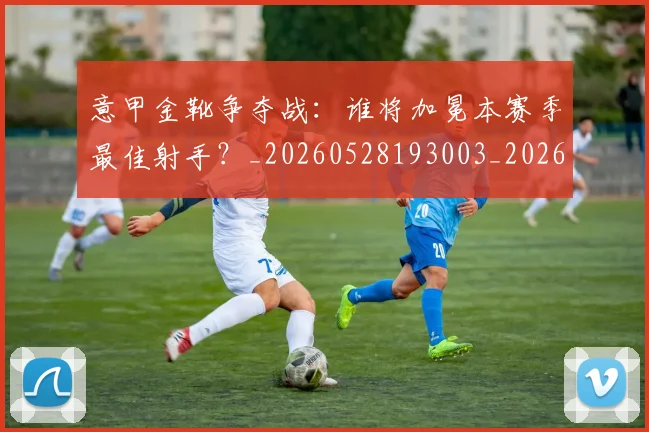 意甲金靴争夺战：谁将加冕本赛季最佳射手？_20260528193003_20260609195858
