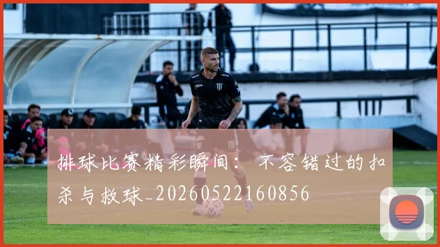 排球比赛精彩瞬间：不容错过的扣杀与救球_20260522160856