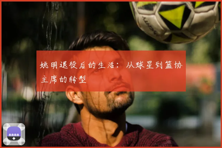 姚明退役后的生活：从球星到篮协主席的转型