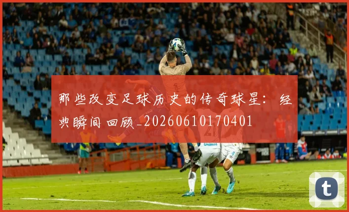 那些改变足球历史的传奇球星:经典瞬间回顾_20260610170401